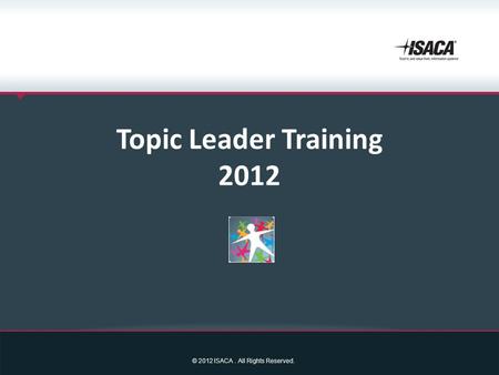 © 2012 ISACA. All Rights Reserved. Topic Leader Training 2012.