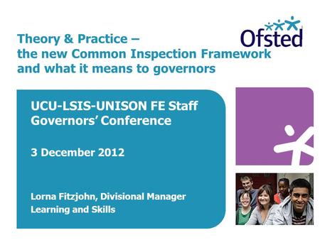 Theory & Practice – the new Common Inspection Framework and what it means to governors UCU-LSIS-UNISON FE Staff Governors’ Conference 3 December 2012 Lorna.