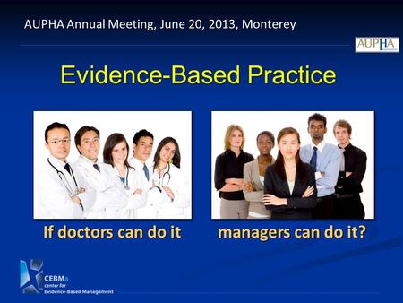 Evidence-Based Practice AUPHA Annual Meeting, June 20, 2013, Monterey If doctors can do it managers can do it?