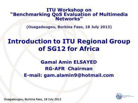 Ouagadougou, Burkina Faso, 18 July 2013 Introduction to ITU Regional Group of SG12 for Africa Gamal Amin ELSAYED RG-AFR Chairman