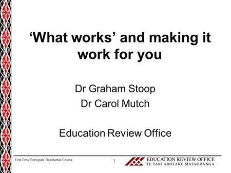 ‘What works’ and making it work for you Dr Graham Stoop Dr Carol Mutch Education Review Office 1 First-Time Principals’ Residential Course.