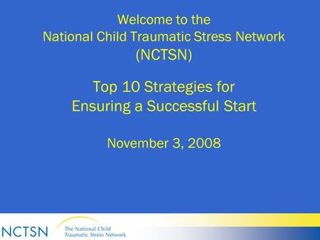 Welcome to the National Child Traumatic Stress Network (NCTSN) Top 10 Strategies for Ensuring a Successful Start November 3, 2008.