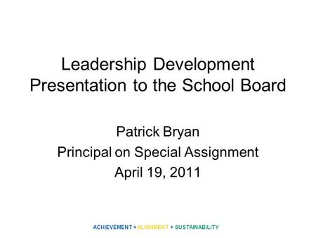 Leadership Development Presentation to the School Board Patrick Bryan Principal on Special Assignment April 19, 2011 ACHIEVEMENT + ALIGNMENT + SUSTAINABILITY.