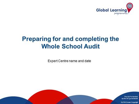 The GLP is funded by the UK government GLP © Crown Copyright Preparing for and completing the Whole School Audit Expert Centre name and date.