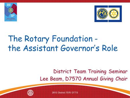 2013 District 7570 DTTS The Rotary Foundation - the Assistant Governor’s Role District Team Training Seminar Lee Beam, D7570 Annual Giving Chair.