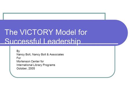 The VICTORY Model for Successful Leadership By Nancy Bolt, Nancy Bolt & Associates For Mortenson Center for International Library Programs October, 2005.