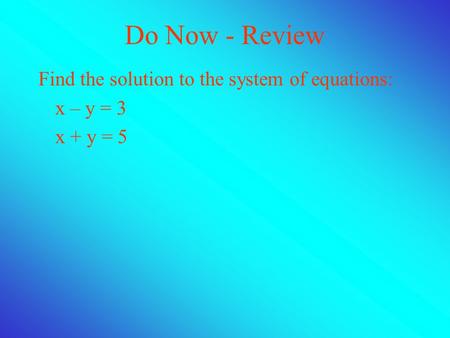 Do Now - Review Find the solution to the system of equations: x – y = 3 x + y = 5.