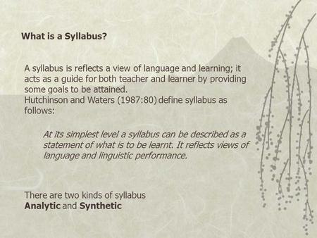What is a Syllabus? A syllabus is reflects a view of language and learning; it acts as a guide for both teacher and learner by providing some goals to.