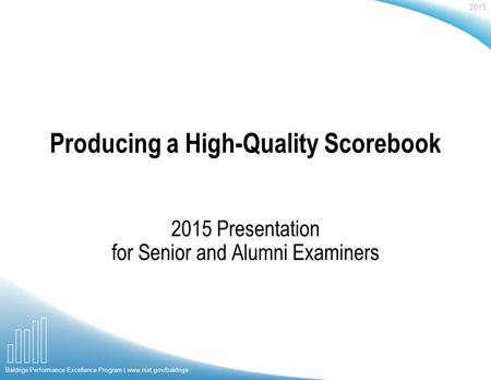 2015 Baldrige Performance Excellence Program | www.nist.gov/baldrige Producing a High-Quality Scorebook 2015 Presentation for Senior and Alumni Examiners.