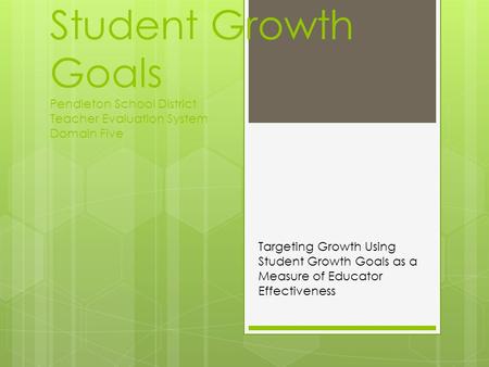 Student Growth Goals Pendleton School District Teacher Evaluation System Domain Five Targeting Growth Using Student Growth Goals as a Measure of Educator.