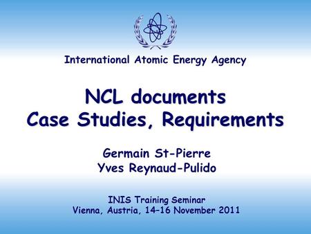 International Atomic Energy Agency NCL documents Case Studies, Requirements Germain St-Pierre Yves Reynaud-Pulido INIS Training Seminar Vienna, Austria,