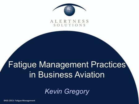 BASS 2013: Fatigue Management Fatigue Management Practices in Business Aviation Kevin Gregory.