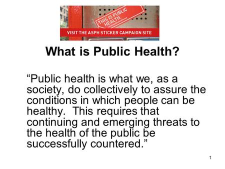 What is Public Health? “Public health is what we, as a society, do collectively to assure the conditions in which people can be healthy. This requires.