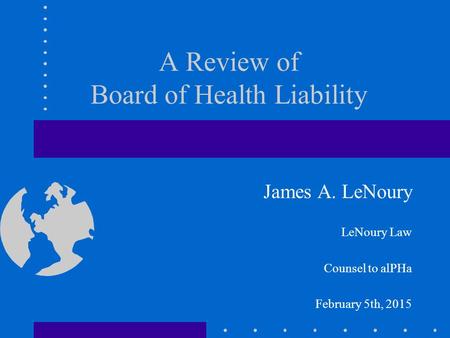 A Review of Board of Health Liability James A. LeNoury LeNoury Law Counsel to alPHa February 5th, 2015.