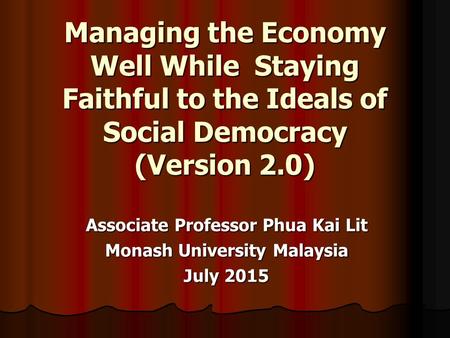 Managing the Economy Well While Staying Faithful to the Ideals of Social Democracy (Version 2.0) Associate Professor Phua Kai Lit Monash University Malaysia.
