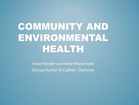 COMMUNITY AND ENVIRONMENTAL HEALTH Know-Wonder-Learn and Whip Around Alyssa Hunter & Colleen Shannon.