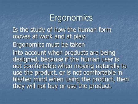 Ergonomics Is the study of how the human form moves at work and at play. Ergonomics must be taken into account when products are being designed, because.