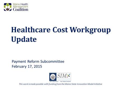Healthcare Cost Workgroup Update Payment Reform Subcommittee February 17, 2015 This work is made possible with funding from the Maine State Innovation.