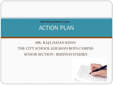 MR. RAJA HASAN KHAN THE CITY SCHOOL GULSHAN BOYS CAMPUS SENIOR SECTION : BUSINESS STUDIES ACTION PLAN Intel® Getting Starting Course.