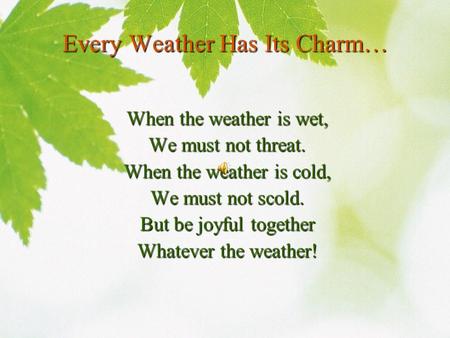 Every Weather Has Its Charm… When the weather is wet, We must not threat. When the weather is cold, We must not scold. But be joyful together Whatever.