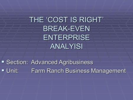 THE ‘COST IS RIGHT’ BREAK-EVEN ENTERPRISE ANALYISI  Section: Advanced Agribusiness  Unit: Farm Ranch Business Management.