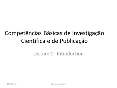 Competências Básicas de Investigação Científica e de Publicação Lecture 1: Introduction 13/08/2013Ganesha Associates.