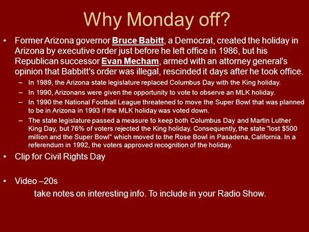 Why Monday off? Former Arizona governor Bruce Babitt, a Democrat, created the holiday in Arizona by executive order just before he left office in 1986,