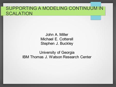 SUPPORTING A MODELING CONTINUUM IN SCALATION John A. Miller Michael E. Cotterell Stephen J. Buckley University of Georgia IBM Thomas J. Watson Research.