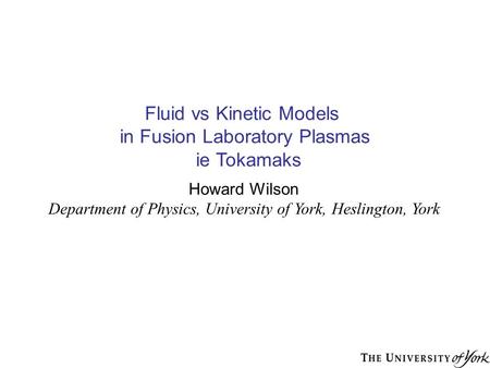 Fluid vs Kinetic Models in Fusion Laboratory Plasmas ie Tokamaks Howard Wilson Department of Physics, University of York, Heslington, York.