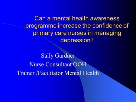 Can a mental health awareness programme increase the confidence of primary care nurses in managing depression? Sally Gardner Nurse Consultant OOH Trainer.