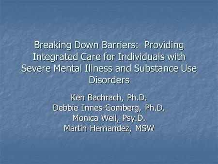 Breaking Down Barriers: Providing Integrated Care for Individuals with Severe Mental Illness and Substance Use Disorders Ken Bachrach, Ph.D. Debbie Innes-Gomberg,