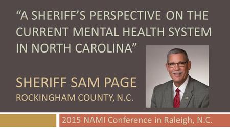 “A SHERIFF’S PERSPECTIVE ON THE CURRENT MENTAL HEALTH SYSTEM IN NORTH CAROLINA” SHERIFF SAM PAGE ROCKINGHAM COUNTY, N.C. 2015 NAMI Conference in Raleigh,