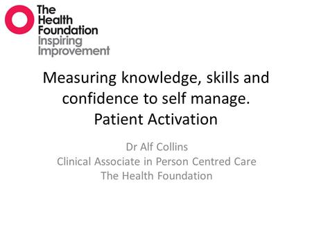 Measuring knowledge, skills and confidence to self manage. Patient Activation Dr Alf Collins Clinical Associate in Person Centred Care The Health Foundation.