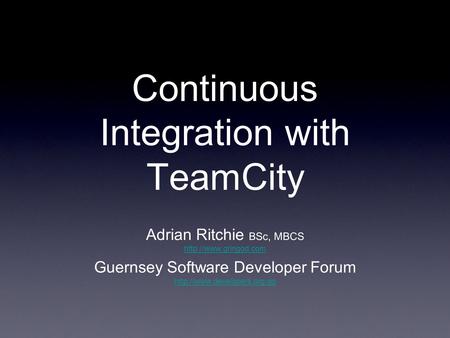 Continuous Integration with TeamCity Adrian Ritchie BSc, MBCS  Guernsey Software Developer Forum