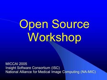 Open Source Workshop MICCAI 2005 Insight Software Consortium (ISC) National Alliance for Medical Image Computing (NA-MIC)