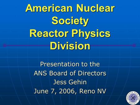 American Nuclear Society Reactor Physics Division Presentation to the ANS Board of Directors Jess Gehin June 7, 2006, Reno NV.