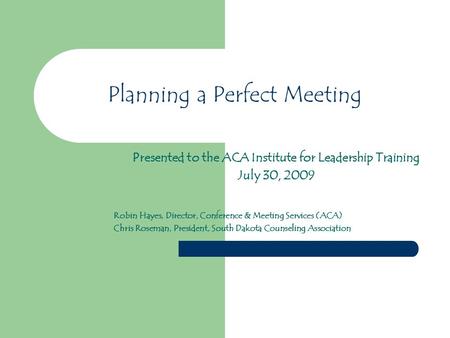 Planning a Perfect Meeting Presented to the ACA Institute for Leadership Training July 30, 2009 Robin Hayes, Director, Conference & Meeting Services (ACA)