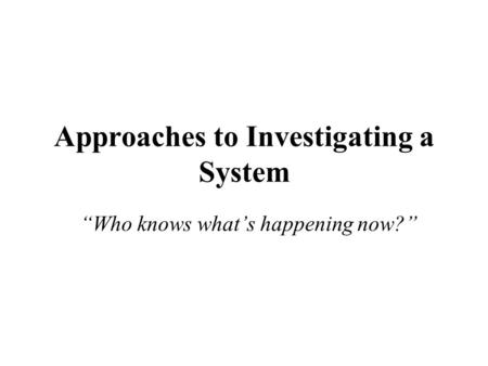 Approaches to Investigating a System “Who knows what’s happening now?”