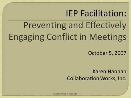 Collaboration Works, Inc. IEP Facilitation: Preventing and Effectively Engaging Conflict in Meetings October 5, 2007 Karen Hannan Collaboration Works,