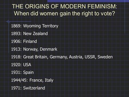 THE ORIGINS OF MODERN FEMINISM: When did women gain the right to vote? 1869: Wyoming Territory 1893: New Zealand 1906: Finland 1913: Norway, Denmark 1918: