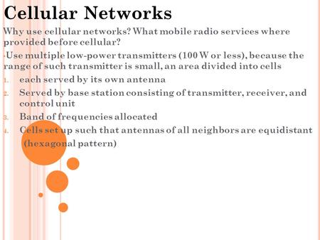 Cellular Networks Why use cellular networks? What mobile radio services where provided before cellular? Use multiple low-power transmitters (100 W or less),