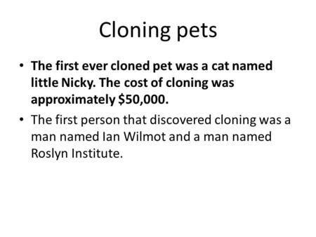 Cloning pets The first ever cloned pet was a cat named little Nicky. The cost of cloning was approximately $50,000. The first person that discovered cloning.