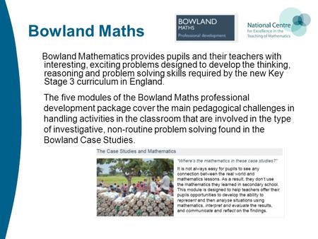Bowland Maths Bowland Mathematics provides pupils and their teachers with interesting, exciting problems designed to develop the thinking, reasoning and.