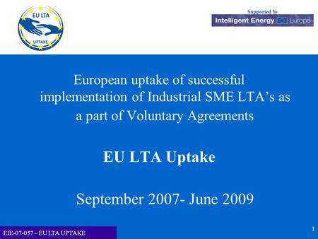 EU LTA-UPTAKE Supported by EIE-07-057 – EU LTA UPTAKE 1 European uptake of successful implementation of Industrial SME LTA’s as a part of Voluntary Agreements.