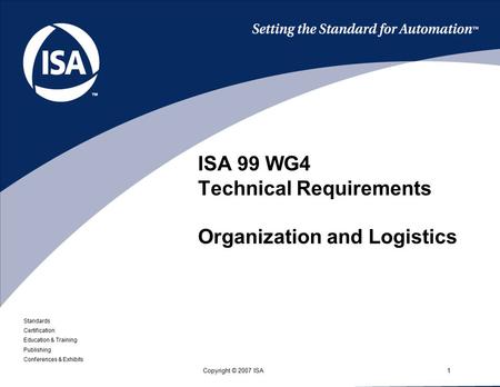 Standards Certification Education & Training Publishing Conferences & Exhibits 1Copyright © 2007 ISA ISA 99 WG4 Technical Requirements Organization and.