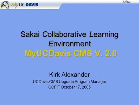 Sakai Collaborative Learning Environment MyUCDavis CMS V. 2.0 Kirk Alexander UCDavis CMS Upgrade Program Manager CCFIT October 17, 2005.