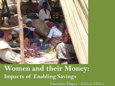 Women and their Money: Impacts of Enabling Savings Pascaline Dupas - UCLA, CEGA.