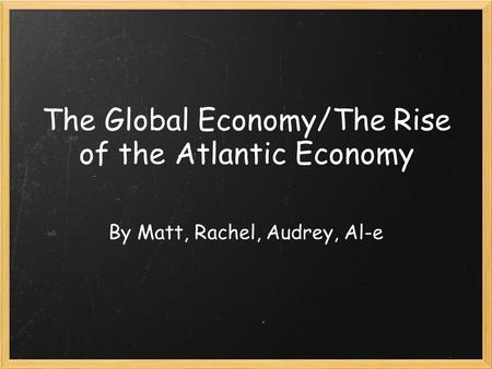 The Global Economy/The Rise of the Atlantic Economy By Matt, Rachel, Audrey, Al-e.