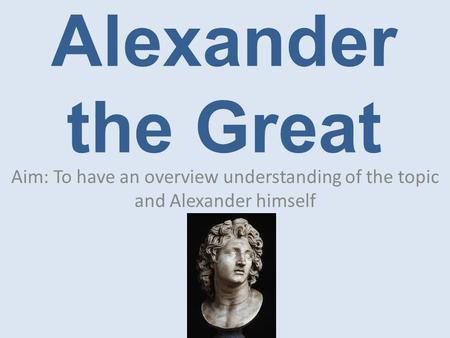 Alexander the Great Aim: To have an overview understanding of the topic and Alexander himself.