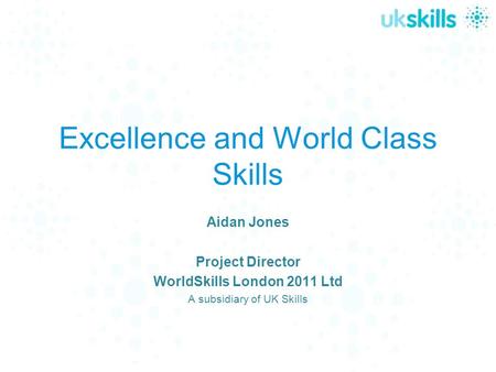 Excellence and World Class Skills Aidan Jones Project Director WorldSkills London 2011 Ltd A subsidiary of UK Skills.